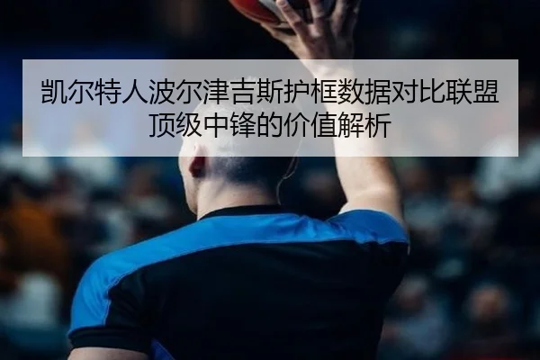 凯尔特人波尔津吉斯护框数据对比联盟顶级中锋的价值解析