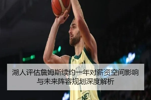 湖人评估詹姆斯续约一年对薪资空间影响与未来阵容规划深度解析