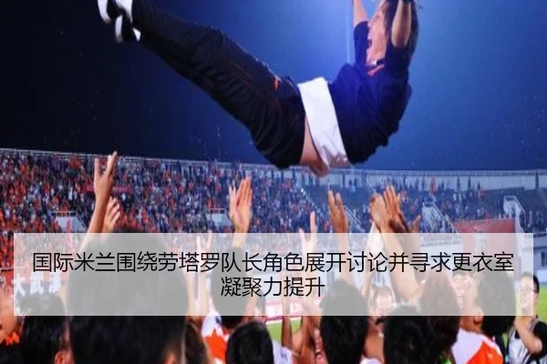 国际米兰围绕劳塔罗队长角色展开讨论并寻求更衣室凝聚力提升