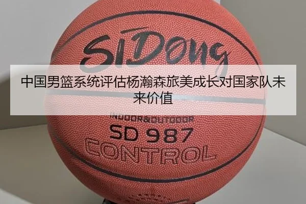 中国男篮系统评估杨瀚森旅美成长对国家队未来价值