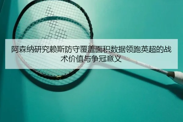 阿森纳研究赖斯防守覆盖面积数据领跑英超的战术价值与争冠意义