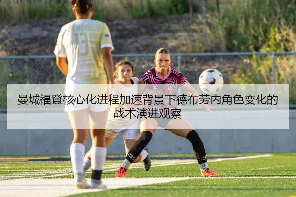 曼城福登核心化进程加速背景下德布劳内角色变化的战术演进观察